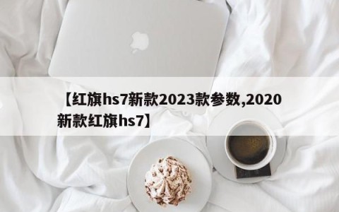 【红旗hs7新款2023款参数,2020新款红旗hs7】
